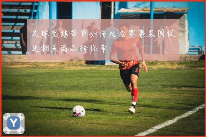 足球直播带货如何结合赛事氛围促进相关商品转化率